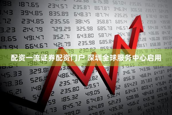 配资一流证券配资门户 深圳全球服务中心启用