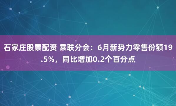 石家庄股票配资 乘联分会：6月新势力零售份额19.5%，同比增加0.2个百分点