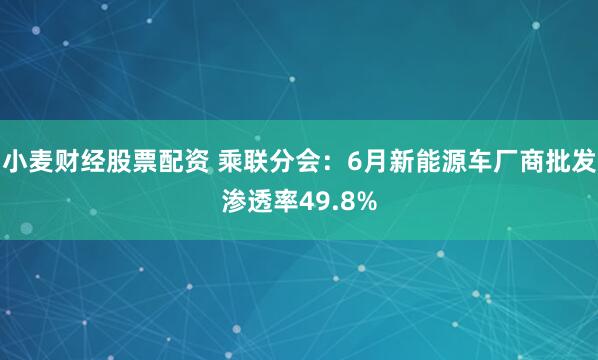 小麦财经股票配资 乘联分会：6月新能源车厂商批发渗透率49.8%