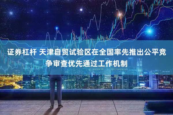 证券杠杆 天津自贸试验区在全国率先推出公平竞争审查优先通过工作机制
